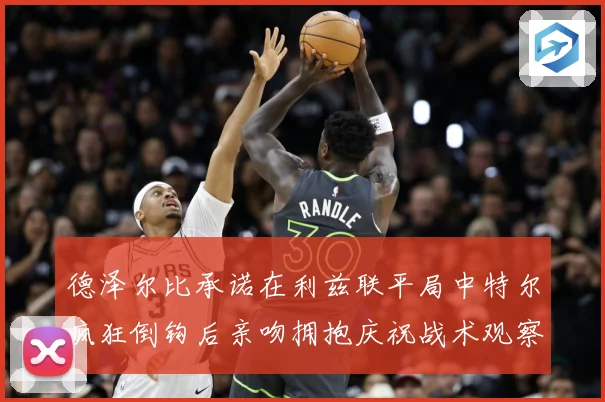 德泽尔比承诺在利兹联平局中特尔疯狂倒钩后亲吻拥抱庆祝战术观察：最新赛事动态与深度分析