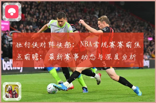 独行侠对阵快船：NBA常规赛赛前焦点前瞻：最新赛事动态与深度分析
