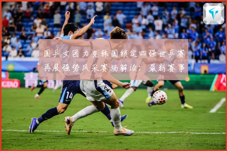 国乒女团力克韩国锁定四强世乒赛再展强势风采赛场解读：最新赛事动态与深度分析