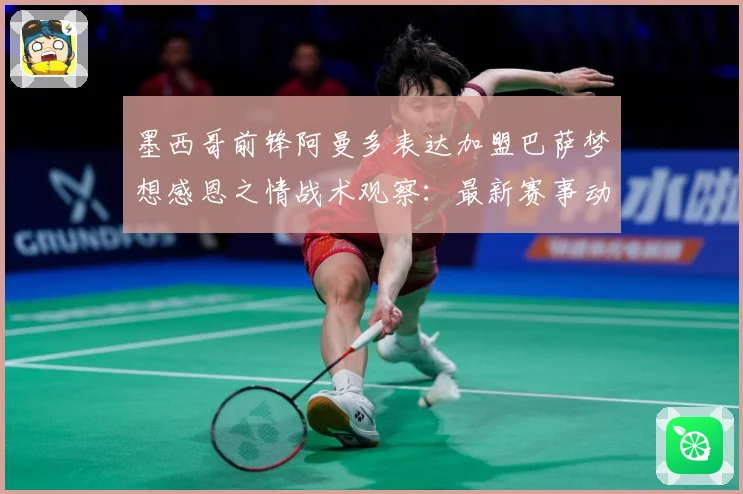 墨西哥前锋阿曼多表达加盟巴萨梦想感恩之情战术观察：最新赛事动态与深度分析