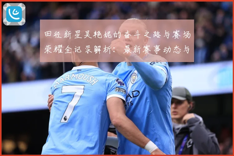 田径新星吴艳妮的奋斗之路与赛场荣耀全记录解析：最新赛事动态与深度分析