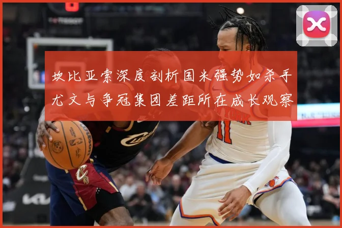 坎比亚索深度剖析国米强势如杀手尤文与争冠集团差距所在成长观察：最新赛事动态与深度分析