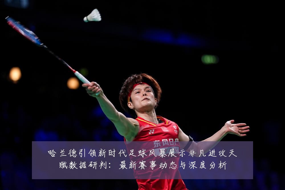 哈兰德引领新时代足球风暴展示非凡进攻天赋数据研判：最新赛事动态与深度分析