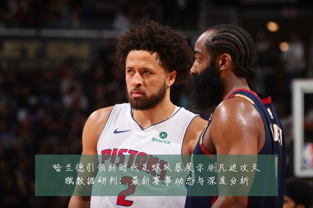 哈兰德引领新时代足球风暴展示非凡进攻天赋数据研判：最新赛事动态与深度分析