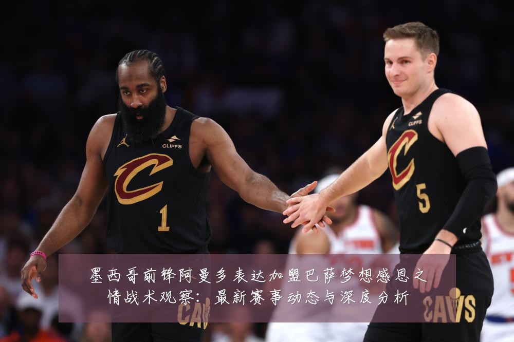 墨西哥前锋阿曼多表达加盟巴萨梦想感恩之情战术观察：最新赛事动态与深度分析