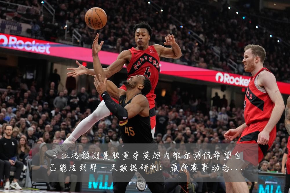 卡拉格预测曼联重夺英超内维尔调侃希望自己能活到那一天数据研判:最新赛事动态与深度分析
